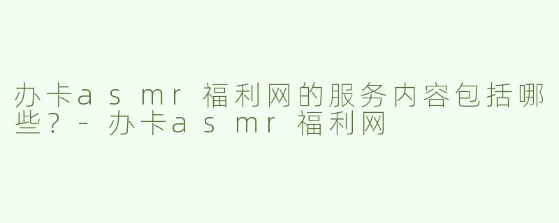 办卡asmr福利网的服务内容包括哪些？-办卡asmr福利网