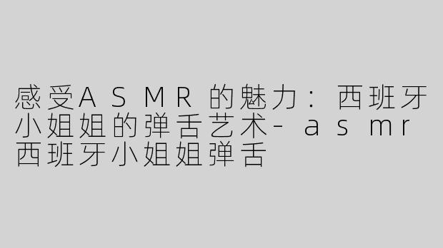 感受ASMR的魅力：西班牙小姐姐的弹舌艺术-asmr西班牙小姐姐弹舌