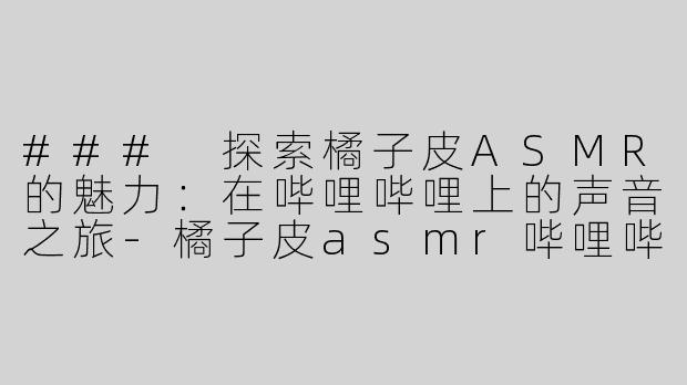 ### 探索橘子皮ASMR的魅力：在哔哩哔哩上的声音之旅-橘子皮asmr哔哩哔哩