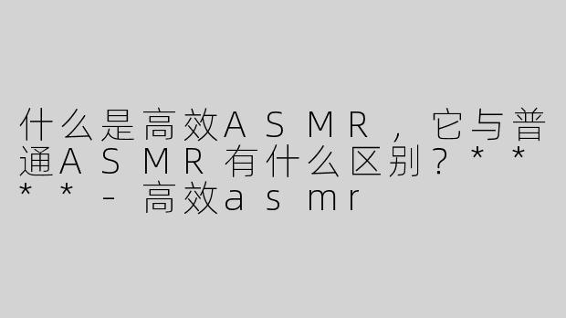 什么是高效ASMR，它与普通ASMR有什么区别？****