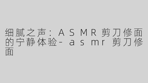 细腻之声：ASMR剪刀修面的宁静体验-asmr剪刀修面