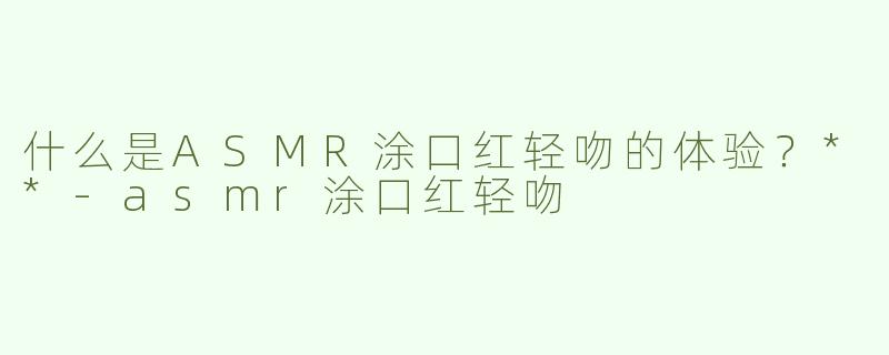 什么是ASMR涂口红轻吻的体验？**-asmr涂口红轻吻