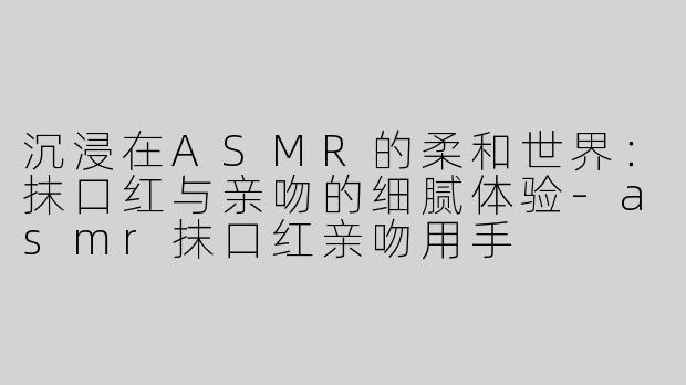 沉浸在ASMR的柔和世界：抹口红与亲吻的细腻体验