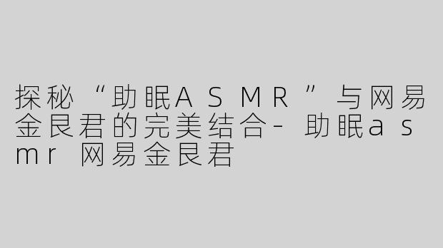 探秘“助眠ASMR”与网易金艮君的完美结合-助眠asmr网易金艮君