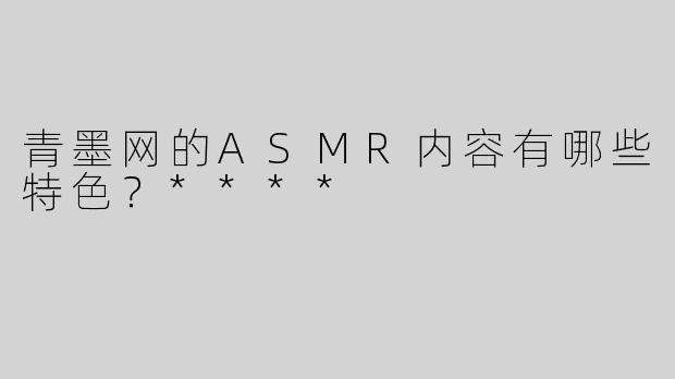 青墨网的ASMR内容有哪些特色？****