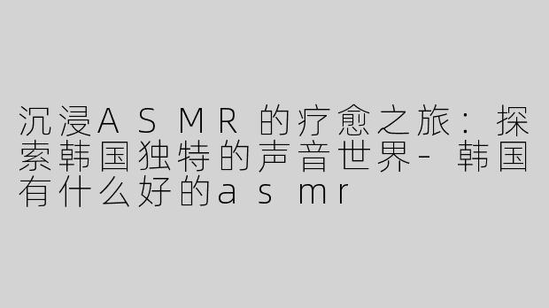 沉浸ASMR的疗愈之旅：探索韩国独特的声音世界-韩国有什么好的asmr