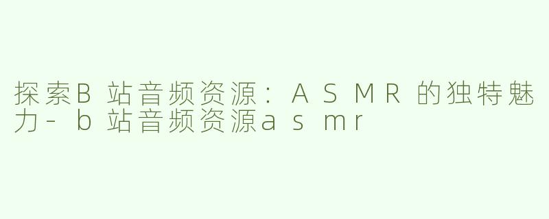 探索B站音频资源：ASMR的独特魅力-b站音频资源asmr