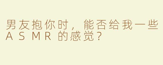 男友抱你时，能否给我一些ASMR的感觉？