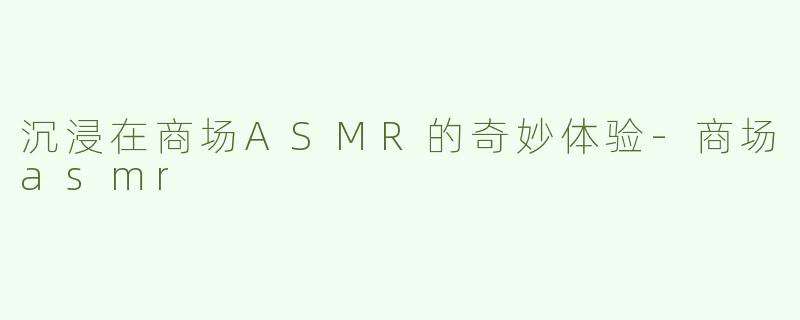 沉浸在商场ASMR的奇妙体验-商场asmr