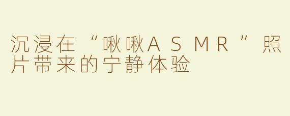 沉浸在“啾啾ASMR”照片带来的宁静体验
