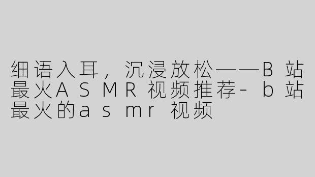 细语入耳，沉浸放松——B站最火ASMR视频推荐-b站最火的asmr视频