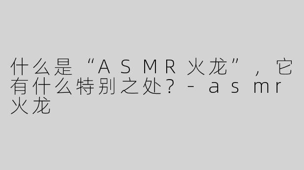 什么是“ASMR火龙”，它有什么特别之处？