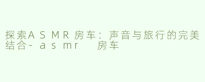 探索ASMR房车：声音与旅行的完美结合