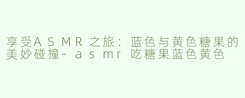享受ASMR之旅：蓝色与黄色糖果的美妙碰撞-asmr吃糖果蓝色黄色