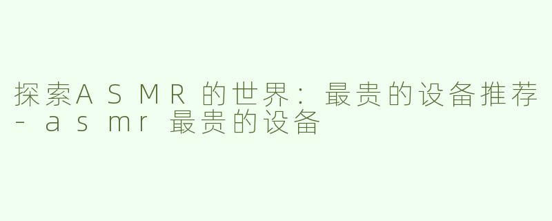探索ASMR的世界：最贵的设备推荐-asmr最贵的设备