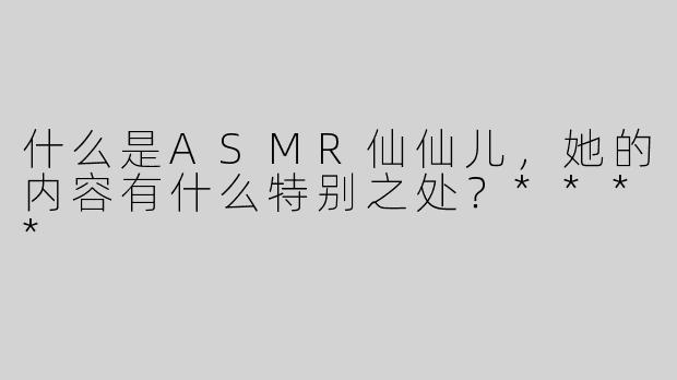 什么是ASMR仙仙儿，她的内容有什么特别之处？****