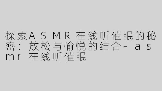 探索ASMR在线听催眠的秘密：放松与愉悦的结合-asmr在线听催眠
