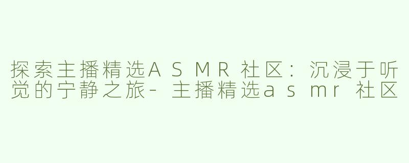 探索主播精选ASMR社区：沉浸于听觉的宁静之旅-主播精选asmr社区