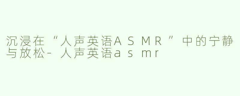沉浸在“人声英语ASMR”中的宁静与放松-人声英语asmr