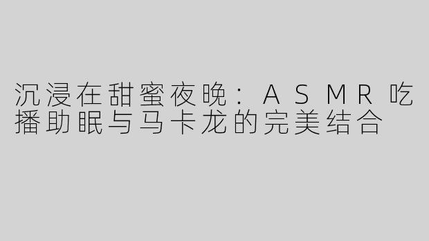 沉浸在甜蜜夜晚：ASMR吃播助眠与马卡龙的完美结合
