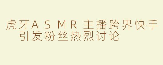 虎牙ASMR主播跨界快手 引发粉丝热烈讨论