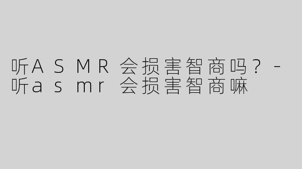 听ASMR会损害智商吗？-听asmr会损害智商嘛
