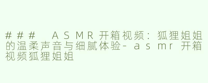 ### ASMR开箱视频：狐狸姐姐的温柔声音与细腻体验-asmr开箱视频狐狸姐姐