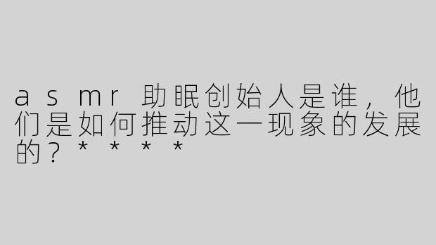 asmr助眠创始人是谁，他们是如何推动这一现象的发展的？****