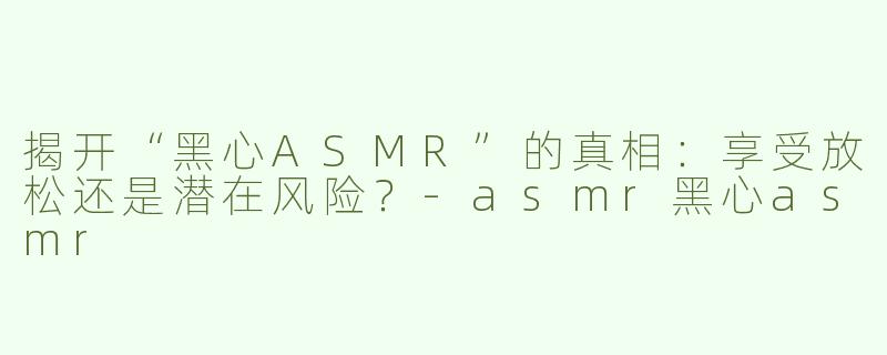 揭开“黑心ASMR”的真相：享受放松还是潜在风险？-asmr黑心asmr