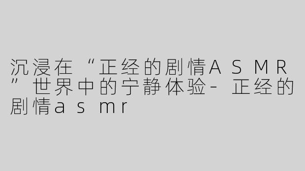 沉浸在“正经的剧情ASMR”世界中的宁静体验-正经的剧情asmr