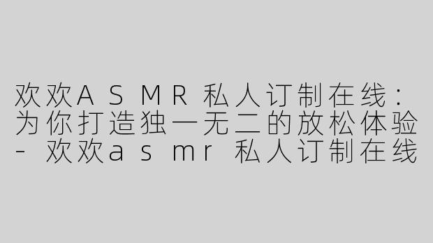 欢欢ASMR私人订制在线：为你打造独一无二的放松体验