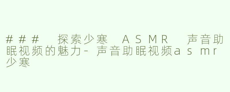 ### 探索少寒 ASMR 声音助眠视频的魅力-声音助眠视频asmr少寒