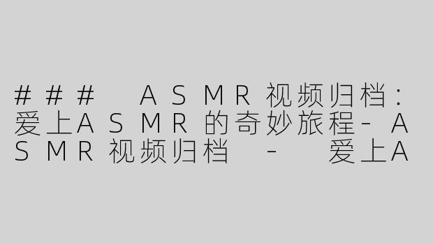 ### ASMR视频归档：爱上ASMR的奇妙旅程-ASMR视频归档 - 爱上ASMR