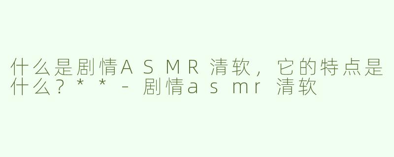 什么是剧情ASMR清软，它的特点是什么？**