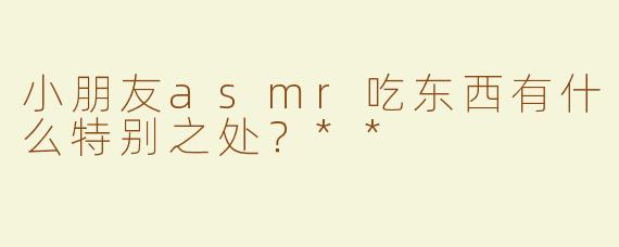 小朋友asmr吃东西有什么特别之处？**