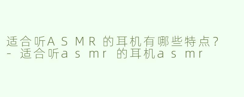 适合听ASMR的耳机有哪些特点？ 