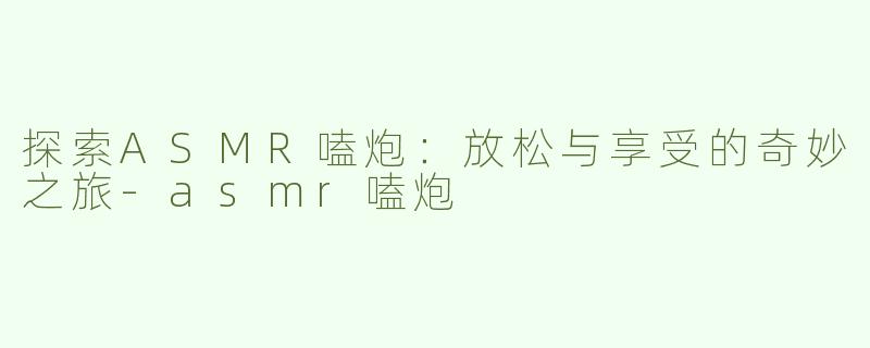 探索ASMR嗑炮：放松与享受的奇妙之旅-asmr嗑炮