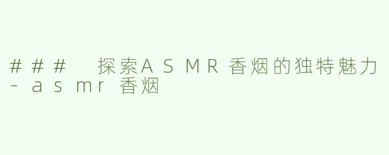 ### 探索ASMR香烟的独特魅力-asmr香烟