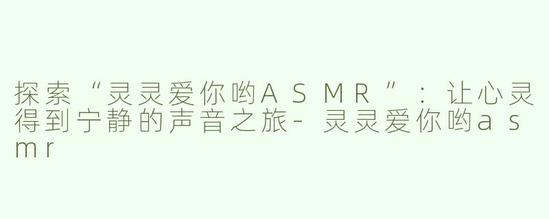 探索“灵灵爱你哟ASMR”：让心灵得到宁静的声音之旅-灵灵爱你哟asmr