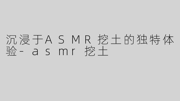 沉浸于ASMR挖土的独特体验-asmr挖土
