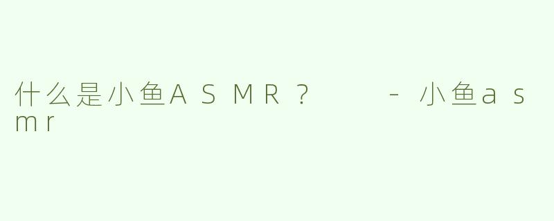 什么是小鱼ASMR？  -小鱼asmr