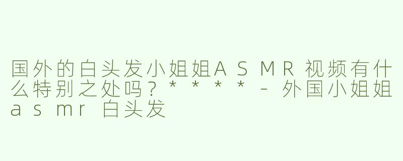 国外的白头发小姐姐ASMR视频有什么特别之处吗？****