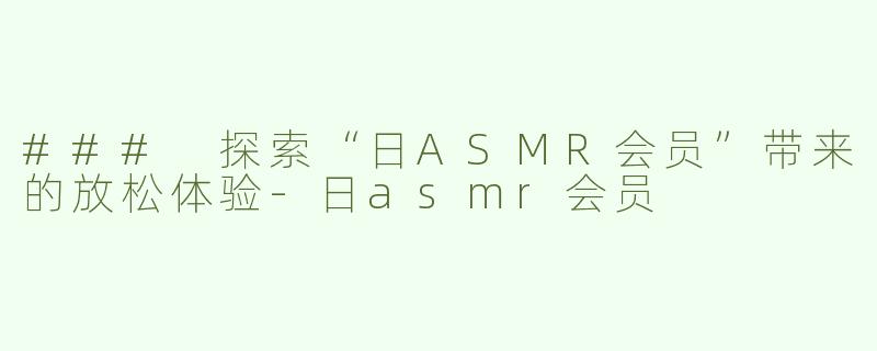 ### 探索“日ASMR会员”带来的放松体验-日asmr会员
