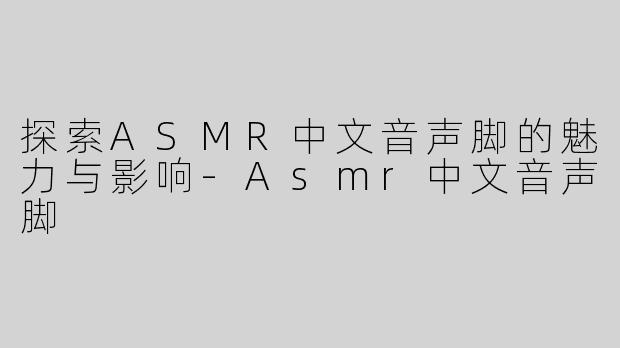 探索ASMR中文音声脚的魅力与影响-Asmr中文音声脚