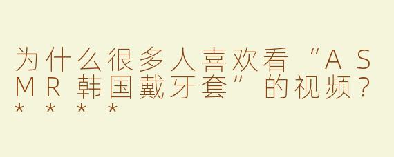 为什么很多人喜欢看“ASMR韩国戴牙套”的视频？****