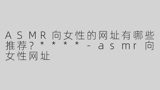 ASMR向女性的网址有哪些推荐？****