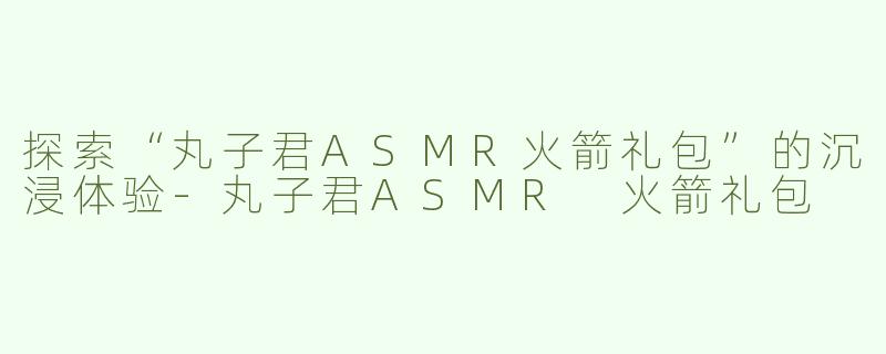 探索“丸子君ASMR火箭礼包”的沉浸体验-丸子君ASMR 火箭礼包