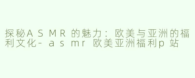 探秘ASMR的魅力：欧美与亚洲的福利文化