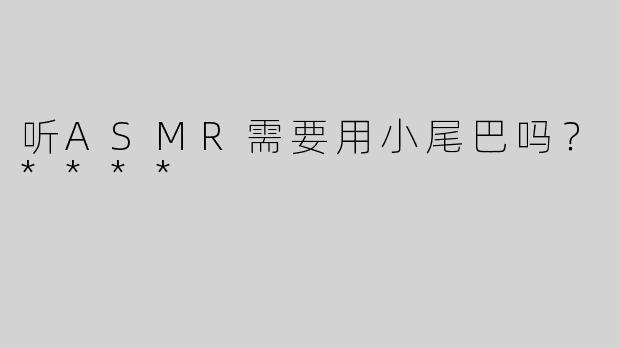 听ASMR需要用小尾巴吗？****
