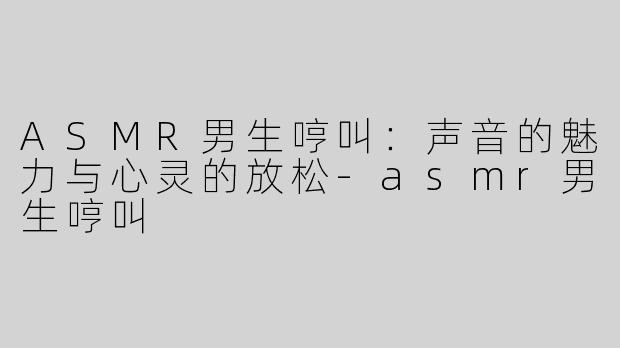 ASMR男生哼叫：声音的魅力与心灵的放松-asmr男生哼叫